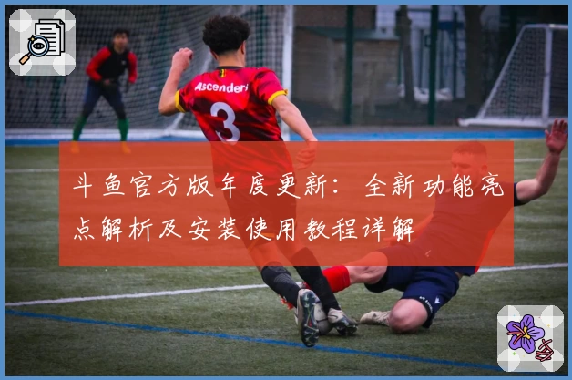 斗鱼官方版年度更新:全新功能亮点解析及安装使用教程详解