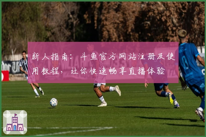 新人指南：斗鱼官方网站注册及使用教程，让你快速畅享直播体验