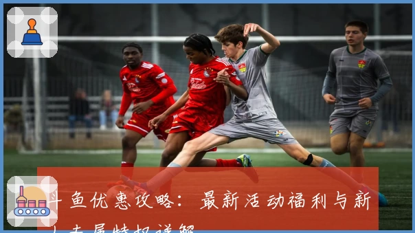 斗鱼优惠攻略：最新活动福利与新人专属特权详解