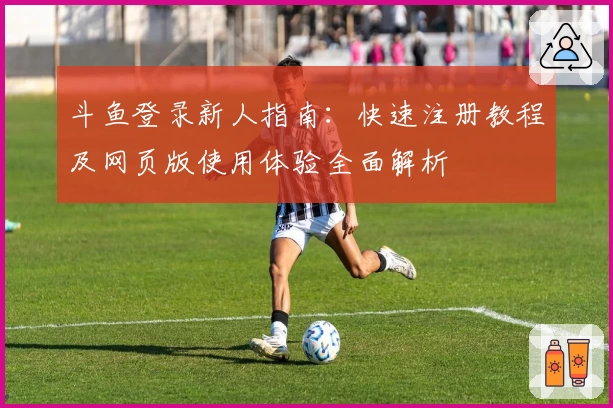 斗鱼登录新人指南：快速注册教程及网页版使用体验全面解析